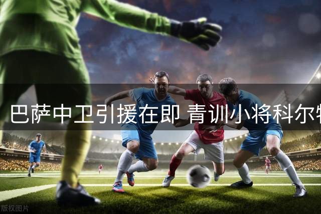 巴萨中卫引援在即 青训小将科尔特斯将改换门庭